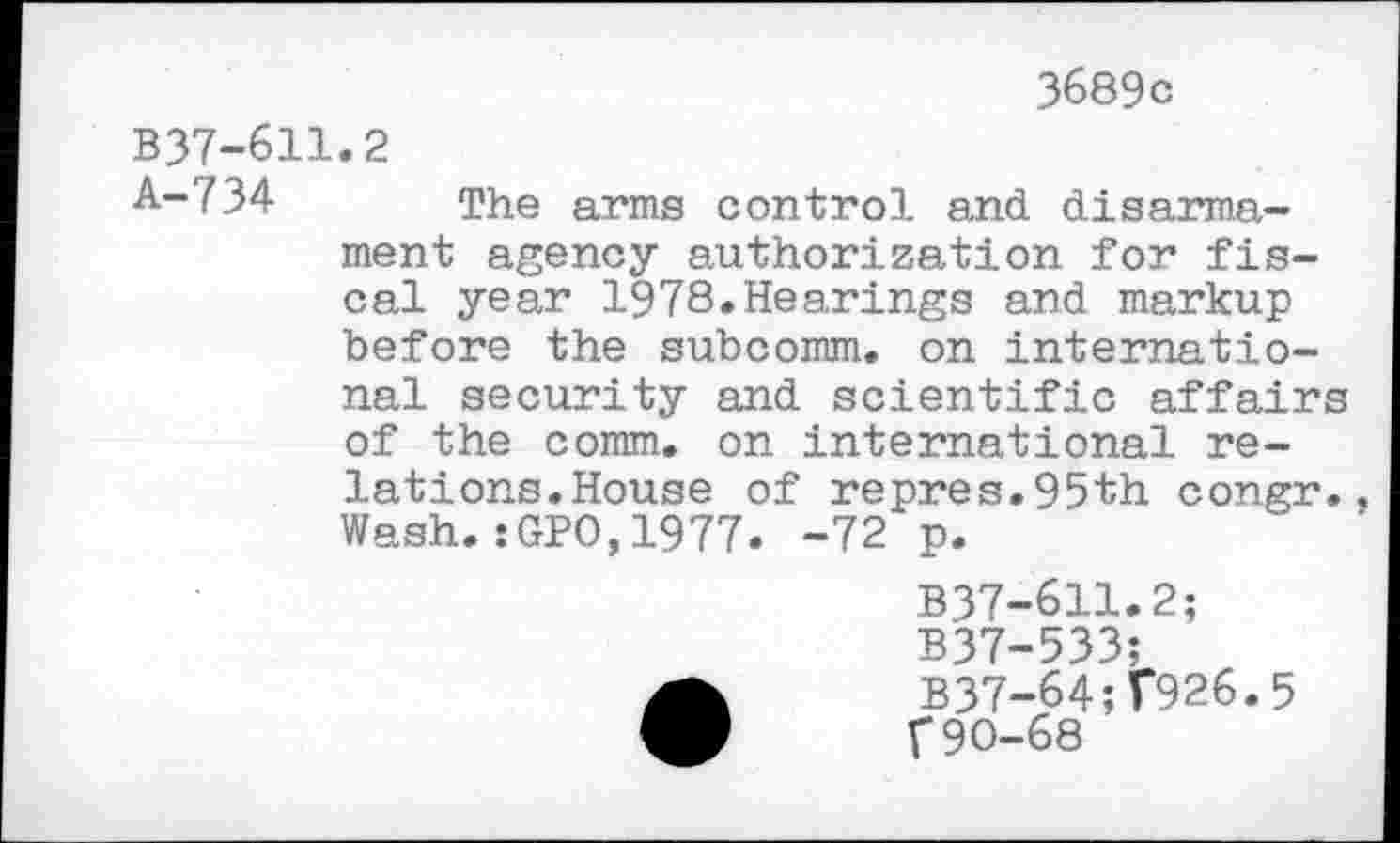 ﻿3689 c
B37-611.2
A-734 The arms control and disarmament agency authorization for fiscal year 1978.Hearings and markup before the subcomm, on international security and scientific affairs of the comm, on international relations. House of repres.95th congr. Wash.:GPO,1977. -72 p.
B37-611.2;
B37-533;
B37-64;T926.5
F90-68